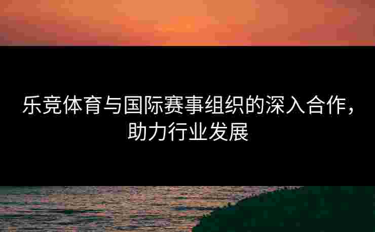 乐竞体育与国际赛事组织的深入合作，助力行业发展