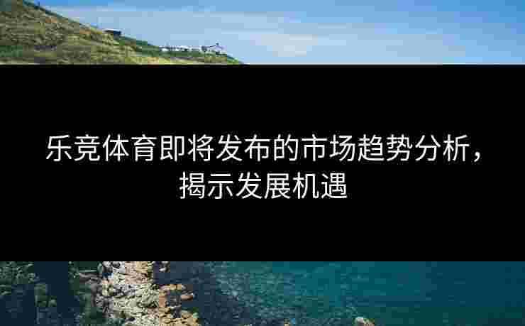 乐竞体育即将发布的市场趋势分析，揭示发展机遇