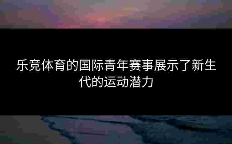 乐竞体育的国际青年赛事展示了新生代的运动潜力