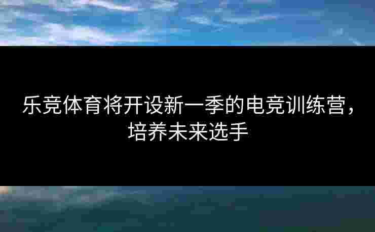 乐竞体育将开设新一季的电竞训练营，培养未来选手