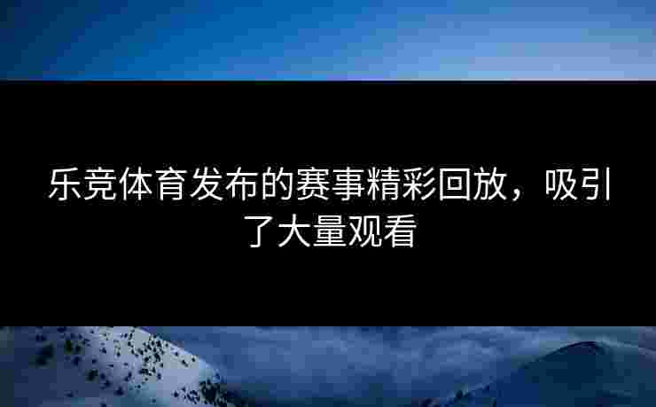 乐竞体育发布的赛事精彩回放，吸引了大量观看