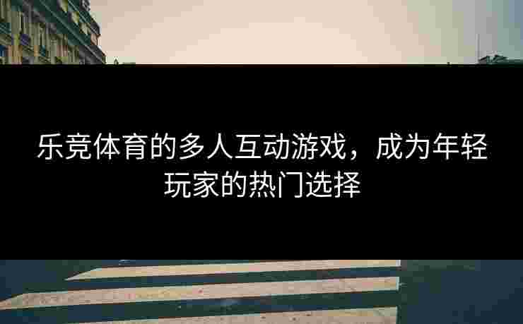 乐竞体育的多人互动游戏,成为年轻玩家的热门选择 乐竞体育的多人互动游戏,成为年轻玩家的热门选择