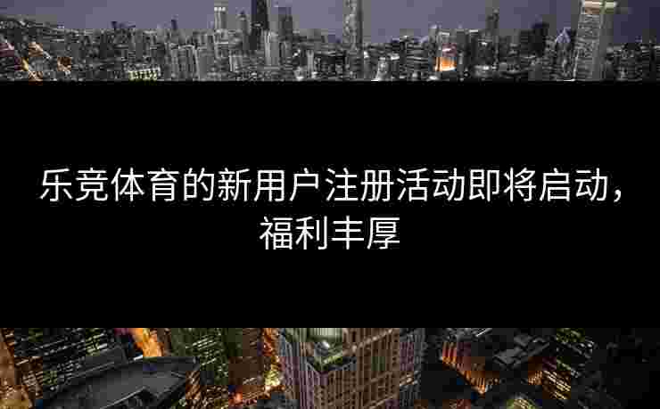 乐竞体育的新用户注册活动即将启动，福利丰厚