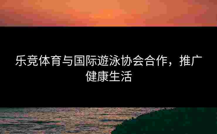 乐竞体育与国际遊泳协会合作，推广健康生活