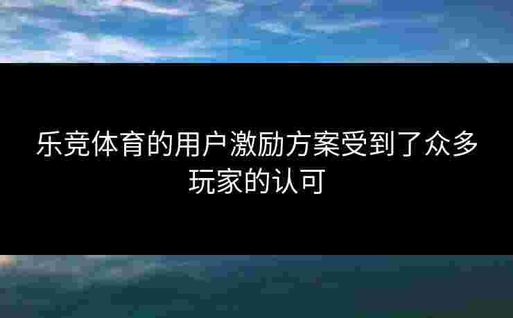 乐竞体育的用户激励方案受到了众多玩家的认可