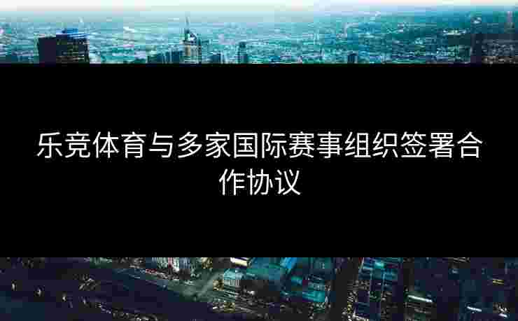 乐竞体育与多家国际赛事组织签署合作协议