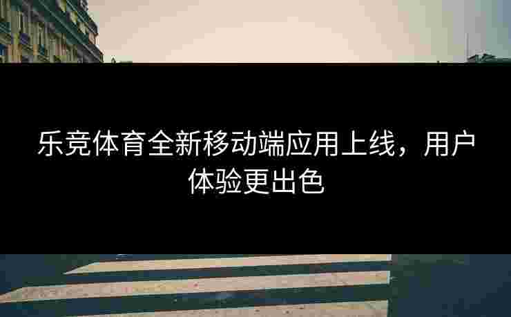 乐竞体育全新移动端应用上线，用户体验更出色