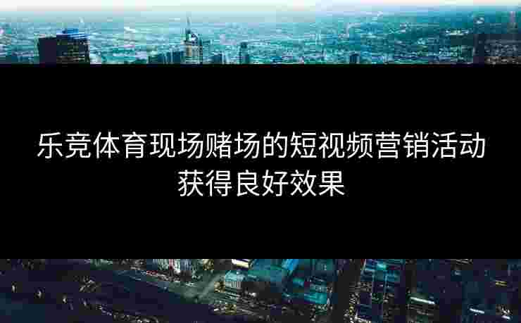 乐竞体育现场赌场的短视频营销活动获得良好效果