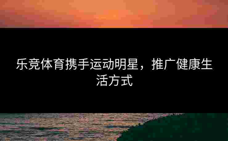 乐竞体育携手运动明星，推广健康生活方式