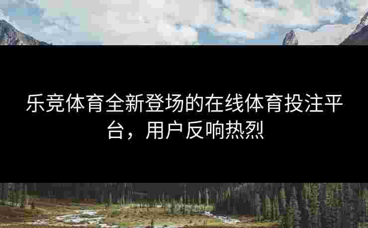 乐竞体育全新登场的在线体育投注平台，用户反响热烈