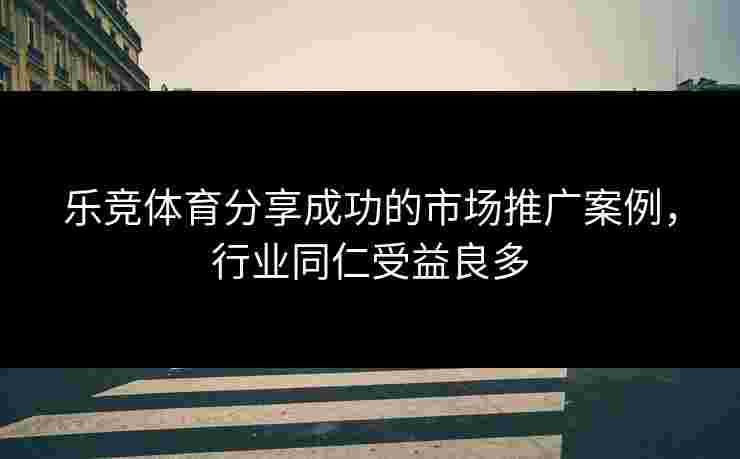 乐竞体育分享成功的市场推广案例，行业同仁受益良多