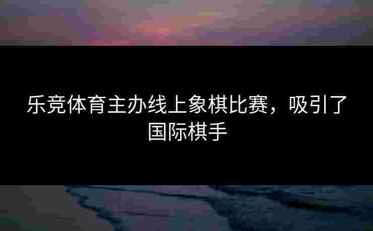 乐竞体育主办线上象棋比赛，吸引了国际棋手