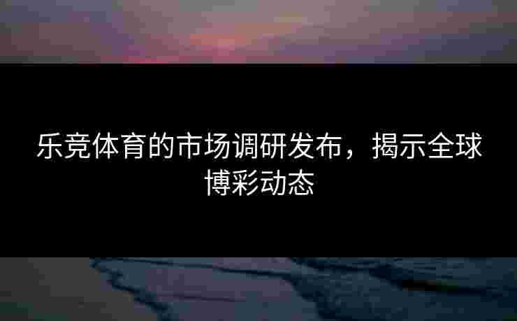 乐竞体育的市场调研发布，揭示全球博彩动态