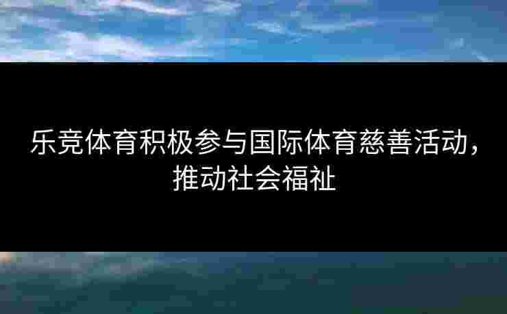 乐竞体育积极参与国际体育慈善活动，推动社会福祉