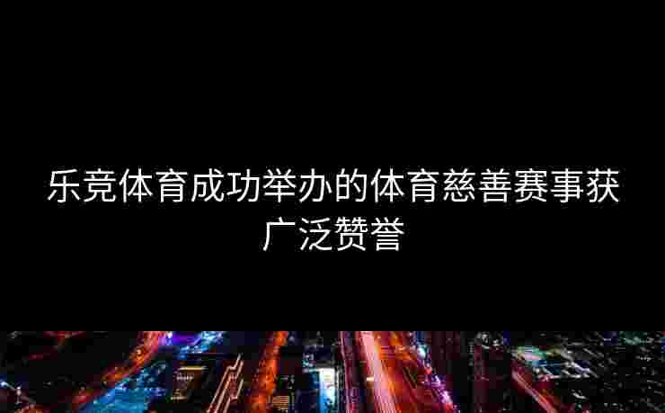 乐竞体育成功举办的体育慈善赛事获广泛赞誉