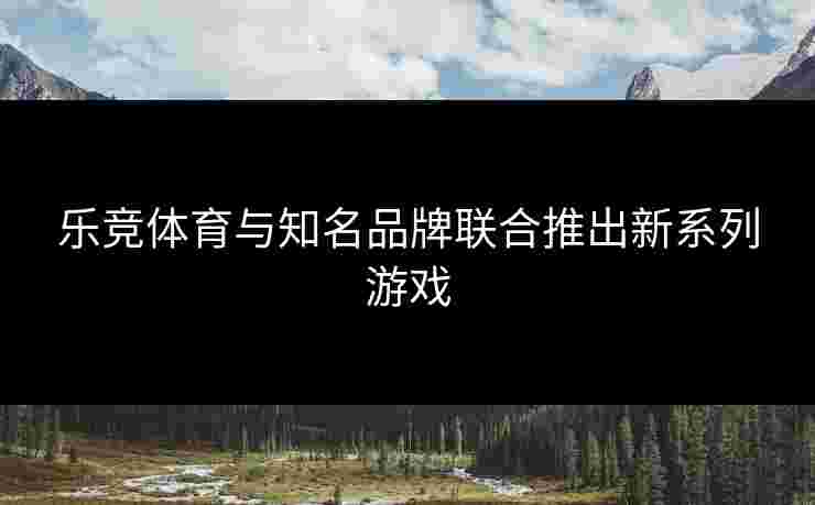 乐竞体育与知名品牌联合推出新系列游戏
