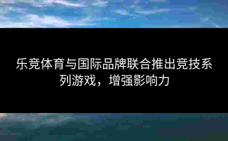 乐竞体育与国际品牌联合推出竞技系列游戏，增强影响力