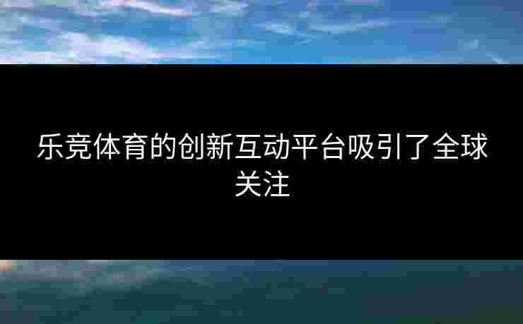 乐竞体育的创新互动平台吸引了全球关注