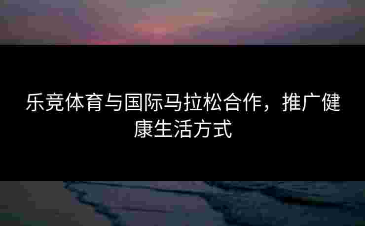 乐竞体育与国际马拉松合作，推广健康生活方式