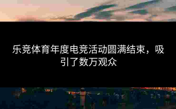 乐竞体育年度电竞活动圆满结束，吸引了数万观众