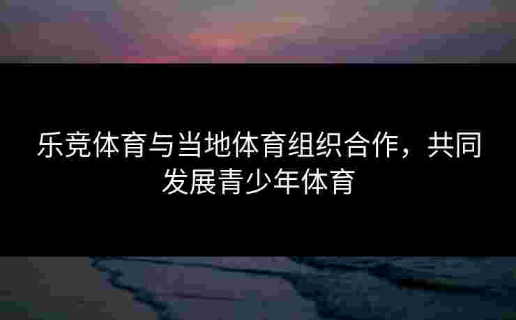 乐竞体育与当地体育组织合作，共同发展青少年体育