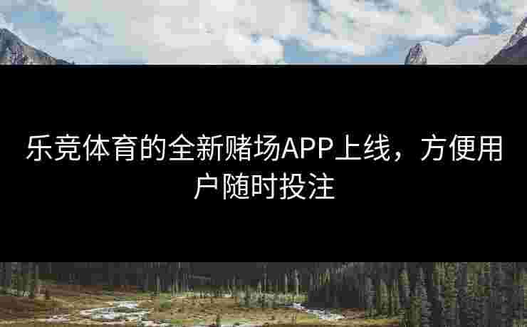 乐竞体育的全新赌场APP上线，方便用户随时投注