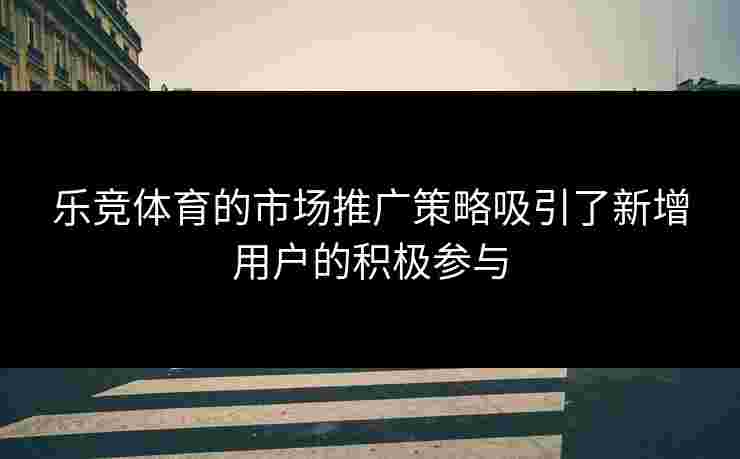 乐竞体育的市场推广策略吸引了新增用户的积极参与