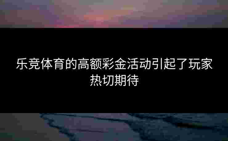 乐竞体育的高额彩金活动引起了玩家热切期待
