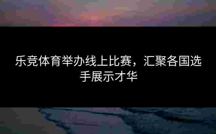 乐竞体育举办线上比赛，汇聚各国选手展示才华