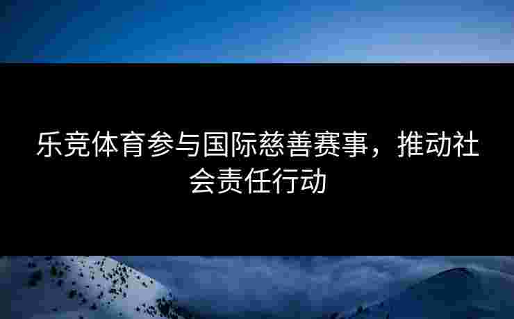 乐竞体育参与国际慈善赛事，推动社会责任行动