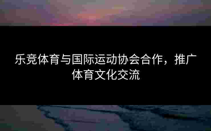 乐竞体育与国际运动协会合作，推广体育文化交流