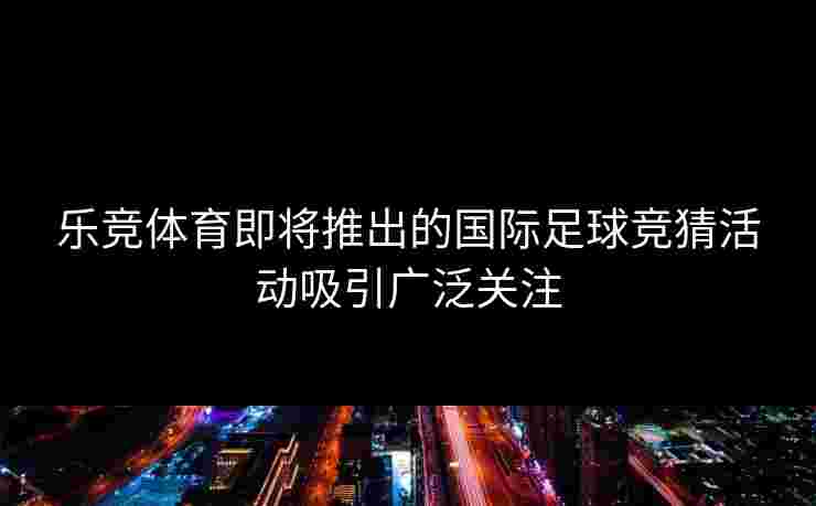 乐竞体育即将推出的国际足球竞猜活动吸引广泛关注