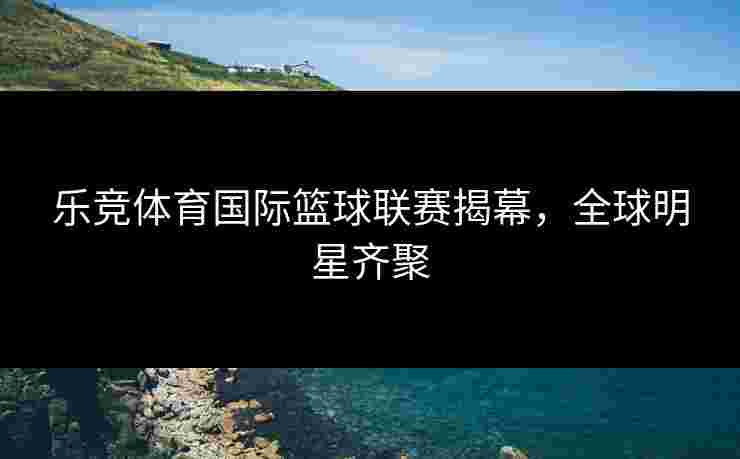 乐竞体育国际篮球联赛揭幕，全球明星齐聚