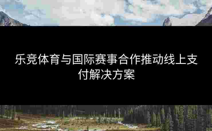 乐竞体育与国际赛事合作推动线上支付解决方案