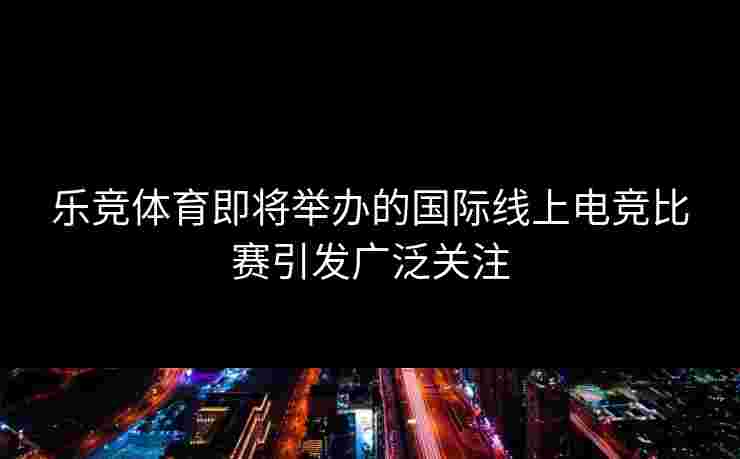 乐竞体育即将举办的国际线上电竞比赛引发广泛关注