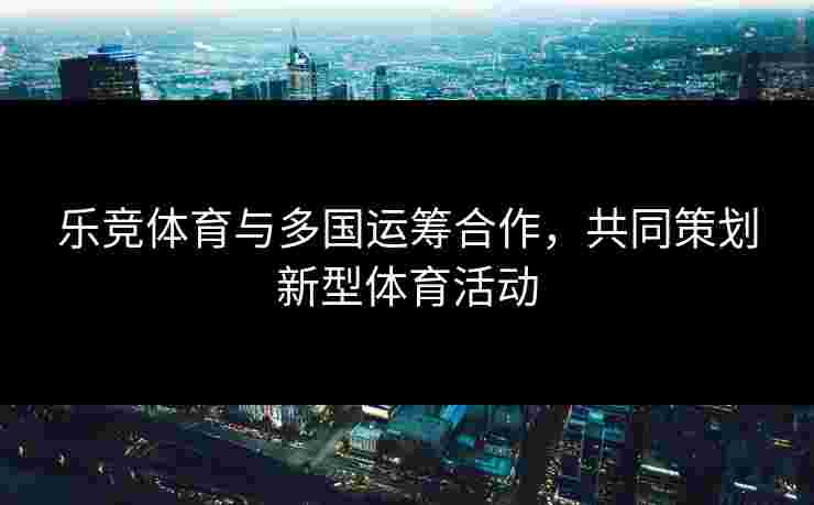 乐竞体育与多国运筹合作，共同策划新型体育活动