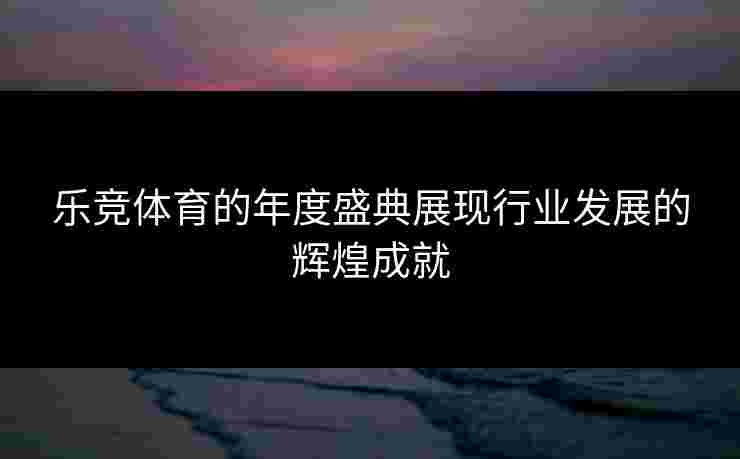 乐竞体育的年度盛典展现行业发展的辉煌成就