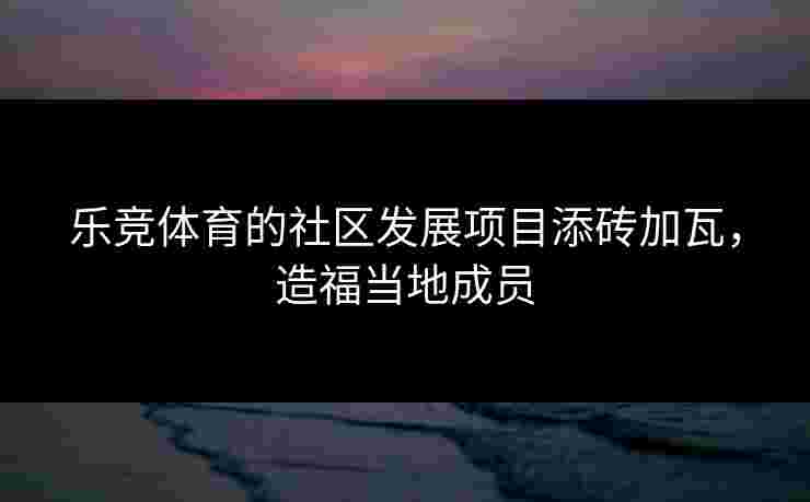 乐竞体育的社区发展项目添砖加瓦,造福当地成员 乐竞体育的社区发展项目添砖加瓦,造福当地成员
