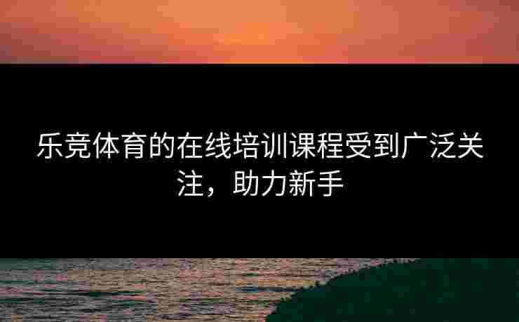 乐竞体育的在线培训课程受到广泛关注，助力新手
