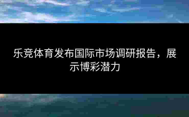 乐竞体育发布国际市场调研报告，展示博彩潜力