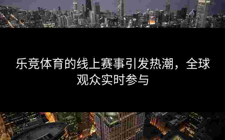 乐竞体育的线上赛事引发热潮，全球观众实时参与