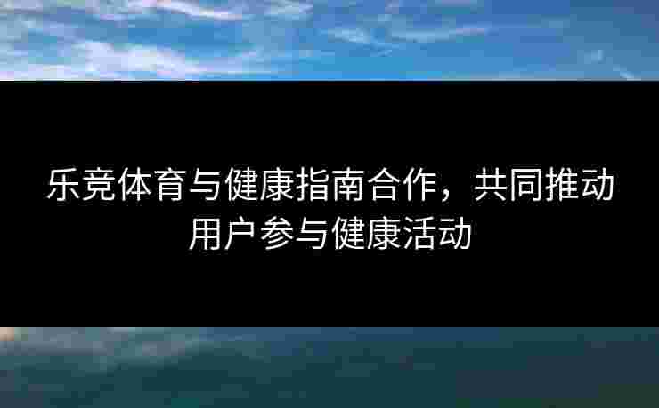 乐竞体育与健康指南合作，共同推动用户参与健康活动