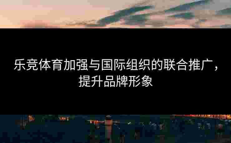 乐竞体育加强与国际组织的联合推广，提升品牌形象