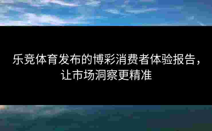 乐竞体育发布的博彩消费者体验报告，让市场洞察更精准