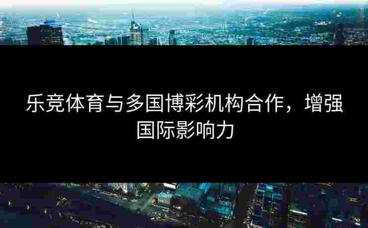 乐竞体育与多国博彩机构合作，增强国际影响力
