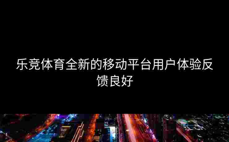 乐竞体育全新的移动平台用户体验反馈良好