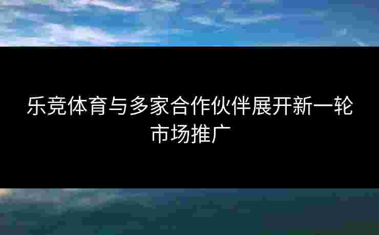 乐竞体育与多家合作伙伴展开新一轮市场推广