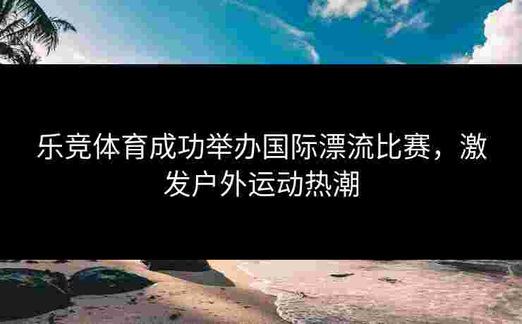 乐竞体育成功举办国际漂流比赛，激发户外运动热潮