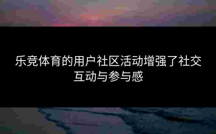 乐竞体育的用户社区活动增强了社交互动与参与感
