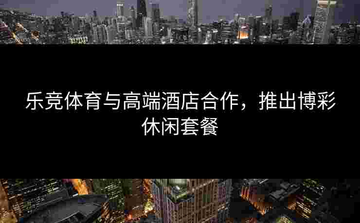 乐竞体育与高端酒店合作，推出博彩休闲套餐